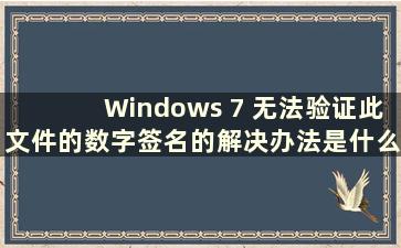 Windows 7 无法验证此文件的数字签名的解决办法是什么（如果Windows 7 无法验证此文件的数字签名我该怎么办）